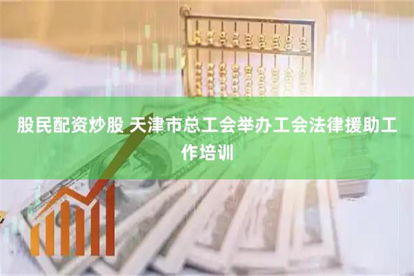 股民配资炒股 天津市总工会举办工会法律援助工作培训
