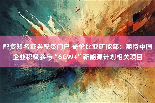 配资知名证券配资门户 哥伦比亚矿能部：期待中国企业积极参与“6GW+”新能源计划相关项目