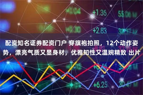 配资知名证券配资门户 穿旗袍拍照，12个动作姿势，漂亮气质又显身材，优雅知性又温婉精致 出片