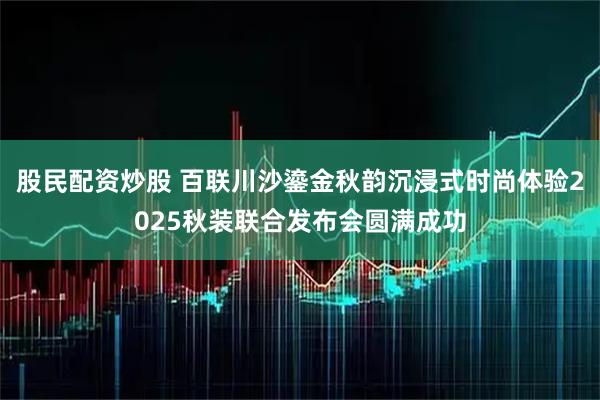 股民配资炒股 百联川沙鎏金秋韵沉浸式时尚体验2025秋装联合发布会圆满成功