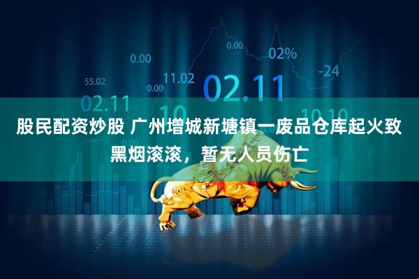 股民配资炒股 广州增城新塘镇一废品仓库起火致黑烟滚滚，暂无人员伤亡