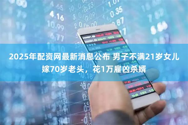 2025年配资网最新消息公布 男子不满21岁女儿嫁70岁老头，花1万雇凶杀婿