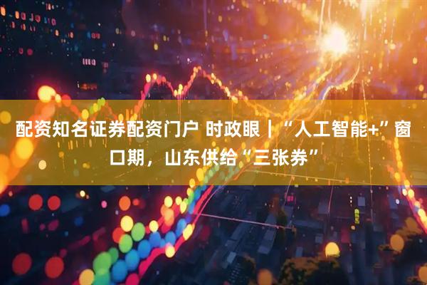 配资知名证券配资门户 时政眼｜“人工智能+”窗口期，山东供给“三张券”