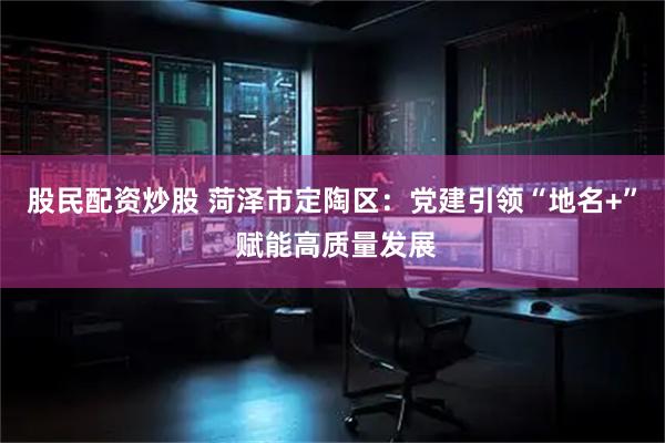 股民配资炒股 菏泽市定陶区：党建引领“地名+” 赋能高质量发展