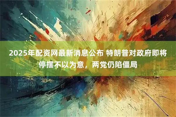 2025年配资网最新消息公布 特朗普对政府即将停摆不以为意，两党仍陷僵局