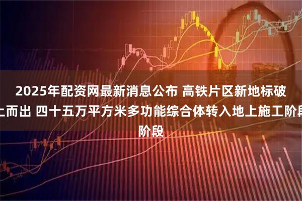 2025年配资网最新消息公布 高铁片区新地标破土而出 四十五万平方米多功能综合体转入地上施工阶段