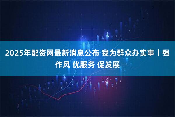 2025年配资网最新消息公布 我为群众办实事丨强作风 优服务 促发展