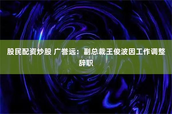 股民配资炒股 广誉远：副总裁王俊波因工作调整辞职