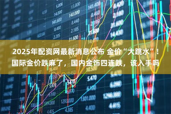 2025年配资网最新消息公布 金价“大跳水”！国际金价跌麻了，国内金饰四连跌，该入手吗