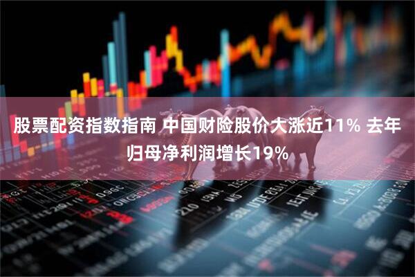 股票配资指数指南 中国财险股价大涨近11% 去年归母净利润增长19%