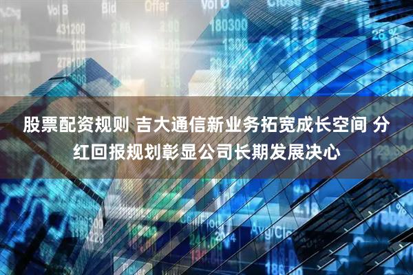 股票配资规则 吉大通信新业务拓宽成长空间 分红回报规划彰显公司长期发展决心