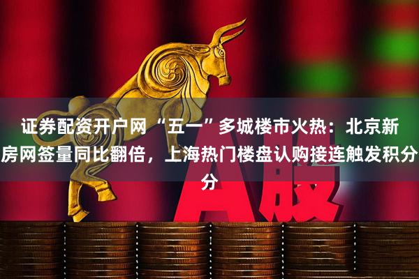 证券配资开户网 “五一”多城楼市火热：北京新房网签量同比翻倍，上海热门楼盘认购接连触发积分