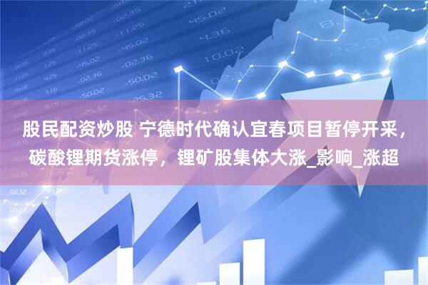 股民配资炒股 宁德时代确认宜春项目暂停开采，碳酸锂期货涨停，锂矿股集体大涨_影响_涨超