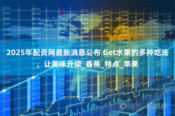 2025年配资网最新消息公布 Get水果的多种吃法，让美味升级_香蕉_特点_苹果