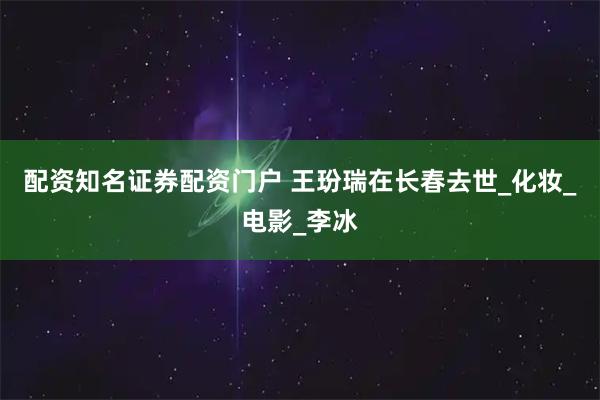 配资知名证券配资门户 王玢瑞在长春去世_化妆_电影_李冰