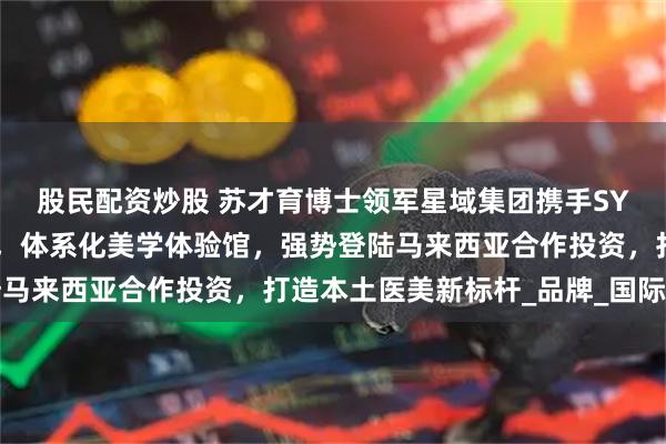 股民配资炒股 苏才育博士领军星域集团携手SYY医美高端快时尚医美，体系化美学体验馆，强势登陆马来西亚合作投资，打造本土医美新标杆_品牌_国际视野