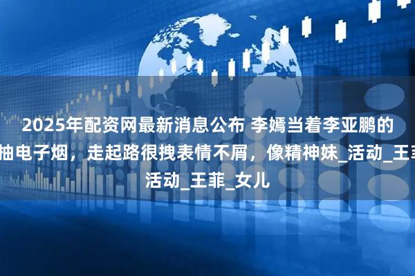 2025年配资网最新消息公布 李嫣当着李亚鹏的面熟练抽电子烟，走起路很拽表情不屑，像精神妹_活动_王菲_女儿