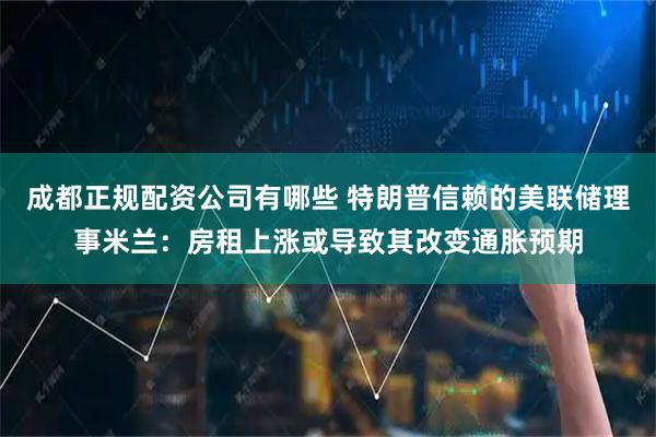 成都正规配资公司有哪些 特朗普信赖的美联储理事米兰：房租上涨或导致其改变通胀预期