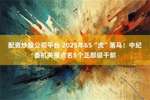 配资炒股公司平台 2025年65“虎”落马！中纪委机关报点名5个正部级干部