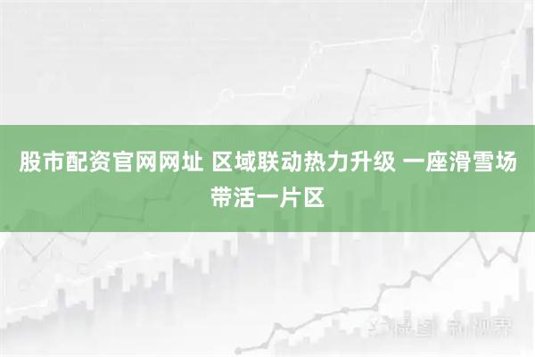 股市配资官网网址 区域联动热力升级 一座滑雪场带活一片区