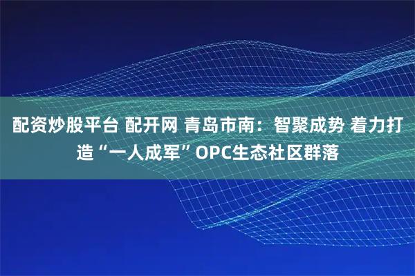 配资炒股平台 配开网 青岛市南：智聚成势 着力打造“一人成军”OPC生态社区群落