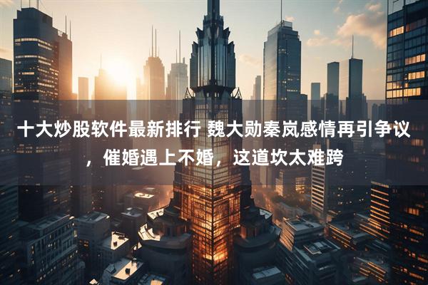 十大炒股软件最新排行 魏大勋秦岚感情再引争议，催婚遇上不婚，这道坎太难跨