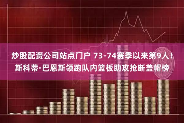 炒股配资公司站点门户 73-74赛季以来第9人！斯科蒂·巴恩斯领跑队内篮板助攻抢断盖帽榜